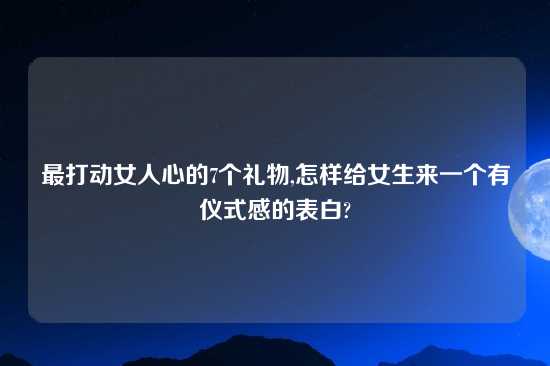 最打动女人心的7个礼物,怎样给女生来一个有仪式感的表白?