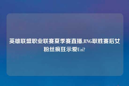 英雄联盟职业联赛夏季赛直播,RNG取胜赛后女粉丝疯狂示爱Uzi?