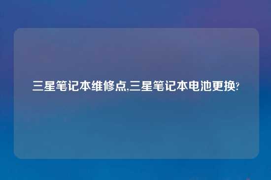 三星笔记本维修点,三星笔记本电池更换?