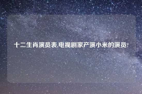 十二生肖演员表,电视剧家产演小米的演员?