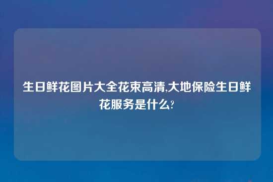 生日鲜花图片大全花束高清,大地保险生日鲜花服务是什么?