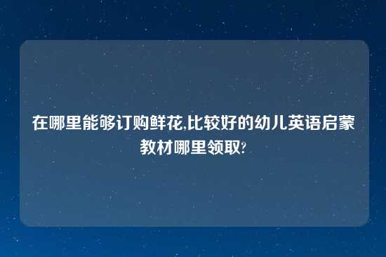 在哪里能够订购鲜花,比较好的幼儿英语启蒙教材哪里领取?