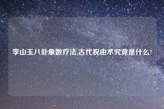 李山玉八卦象数疗法,古代祝由术究竟是什么?