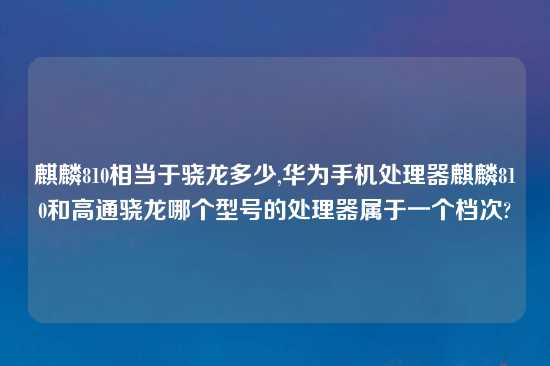 麒麟810相当于骁龙多少,华为手机处理器麒麟810和高通骁龙哪个型号的处理器属于一个档次?