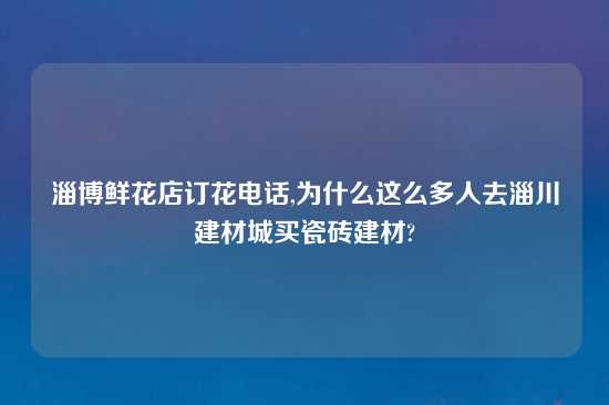 淄博鲜花店订花电话,为什么这么多人去淄川建材城买瓷砖建材?