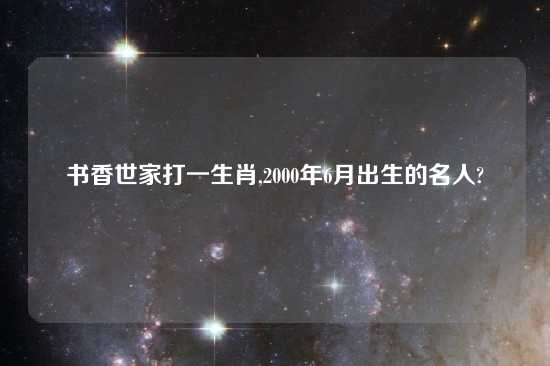 书香世家打一生肖,2000年6月出生的名人?