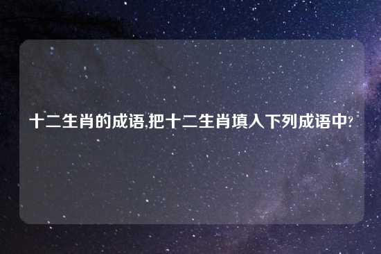 十二生肖的成语,把十二生肖填入下列成语中?