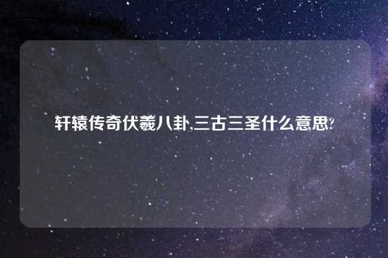 轩辕传奇伏羲八卦,三古三圣什么意思?