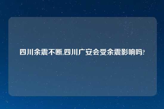 四川余震不断,四川广安会受余震影响吗?