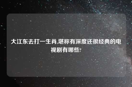 大江东去打一生肖,堪称有深度还很经典的电视剧有哪些?