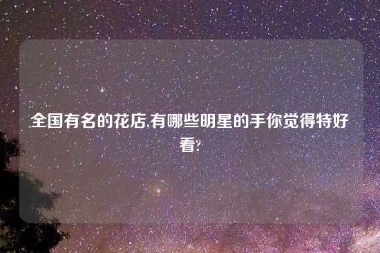 全国有名的花店,有哪些明星的手你觉得特好看?