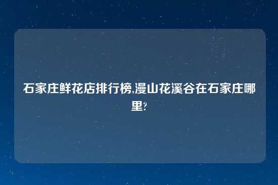 石家庄鲜花店排行榜,漫山花溪谷在石家庄哪里?