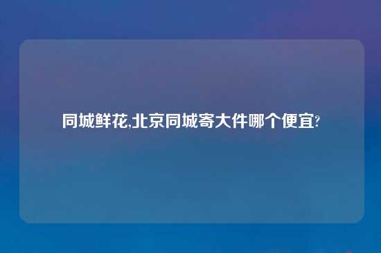 同城鲜花,北京同城寄大件哪个便宜?