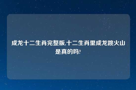 成龙十二生肖完整版,十二生肖里成龙跳火山是真的吗?