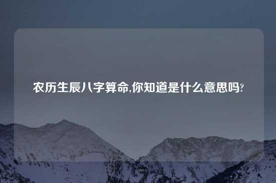 农历生辰八字算命,你知道是什么意思吗?