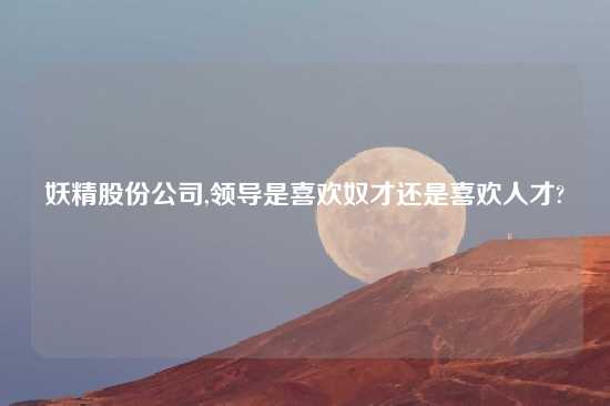妖精股份公司,领导是喜欢奴才还是喜欢人才?