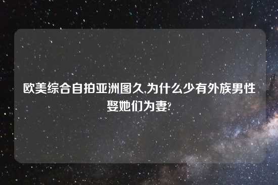 欧美综合自拍亚洲图久,为什么少有外族男性娶她们为妻?