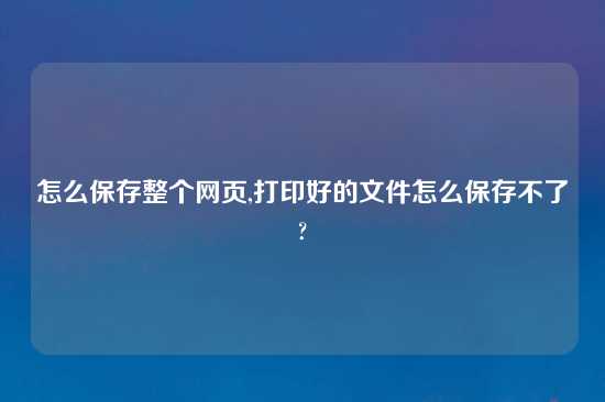 怎么保存整个网页,打印好的文件怎么保存不了?