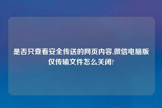 是否只查看安全传送的网页内容,微信电脑版仅传输文件怎么关闭?