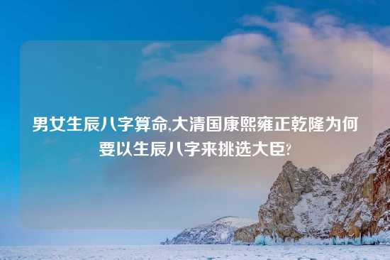 男女生辰八字算命,大清国康熙雍正乾隆为何要以生辰八字来挑选大臣?