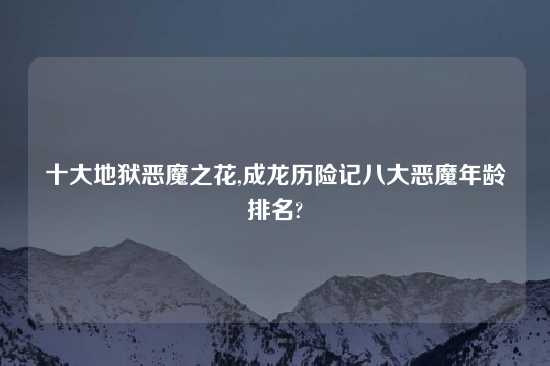 十大地狱恶魔之花,成龙历险记八大恶魔年龄排名?