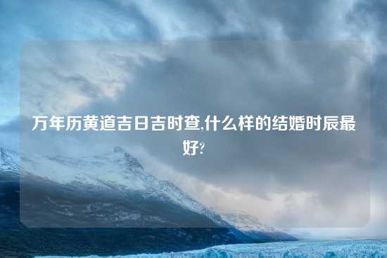 万年历黄道吉日吉时查,什么样的结婚时辰最好?