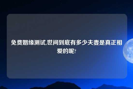 免费姻缘测试,世间到底有多少夫妻是真正相爱的呢?