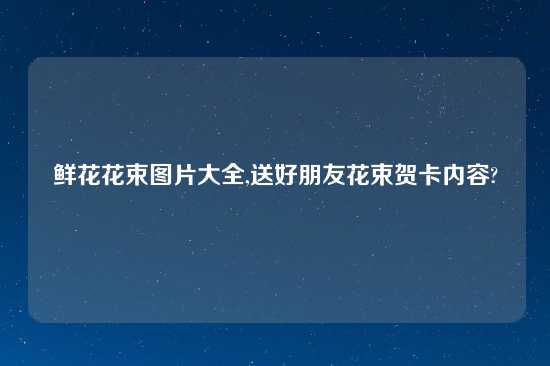 鲜花花束图片大全,送好朋友花束贺卡内容?