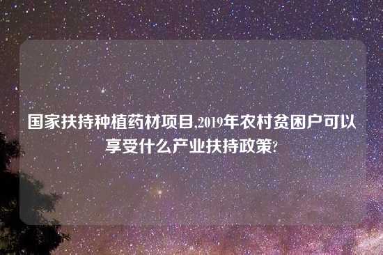 国家扶持种植药材项目,2019年农村贫困户可以享受什么产业扶持政策?