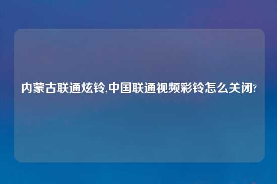 内蒙古联通炫铃,中国联通look彩铃怎么关闭?