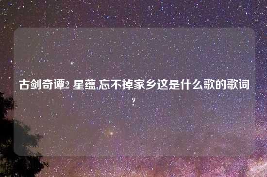 古剑奇谭2 星蕴,忘不掉家乡这是什么歌的歌词?