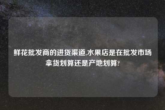 鲜花批发商的进货渠道,水果店是在批发市场拿货划算还是产地划算?