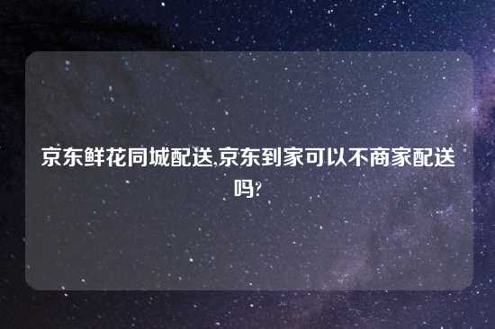 京东鲜花同城配送,京东到家可以不商家配送吗?