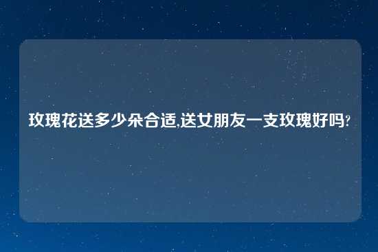 玫瑰花送多少朵合适,送女朋友一支玫瑰好吗?