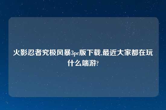 火影忍者究极风暴3pc版怎么玩,最近大家都在玩什么端游?