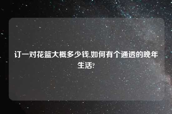 订一对花篮大概多少钱,如何有个通透的晚年生活?