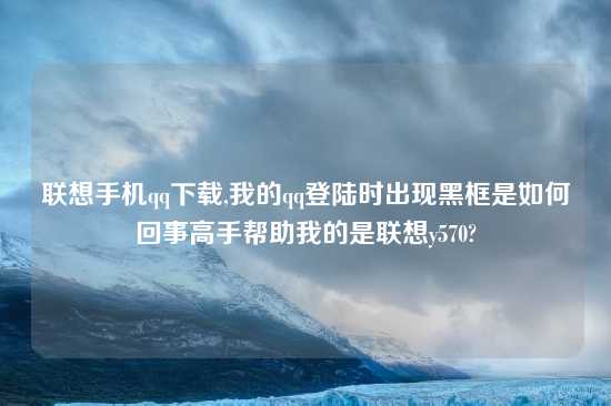 联想手机qq怎么玩,我的qq登陆时出现黑框是如何回事高手帮助我的是联想y570?