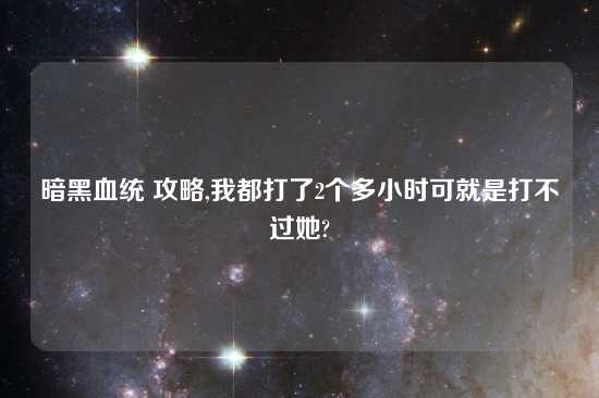 暗黑血统 攻略,我都打了2个多小时可就是打不过她?