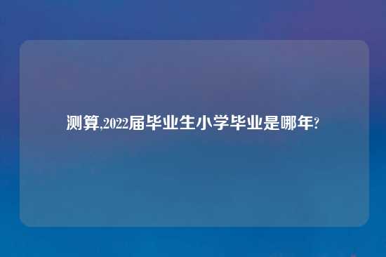 测算,2022届毕业生小学毕业是哪年?