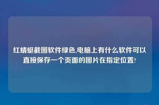 红蜻蜓截图软件绿色,电脑上有什么软件可以直接保存一个页面的图片在指定位置?