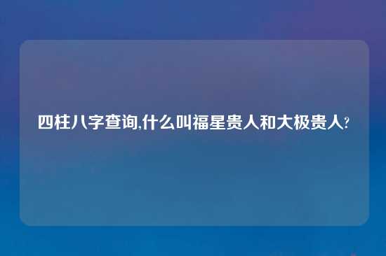 四柱八字查询,什么叫福星贵人和大极贵人?