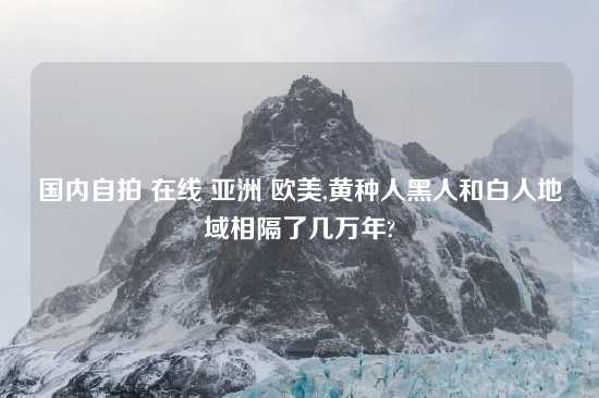 国内自拍 在线 亚洲 欧美,黄种人黑人和白人地域相隔了几万年?