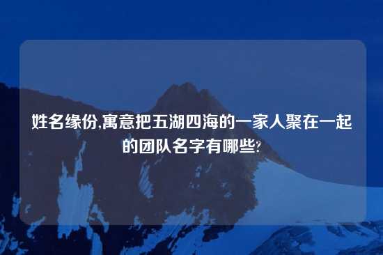 姓名缘份,寓意把五湖四海的一家人聚在一起的团队名字有哪些?