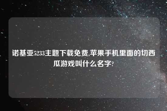 诺基亚5233主题怎么玩免费,苹果手机里面的切西瓜游戏叫什么名字?