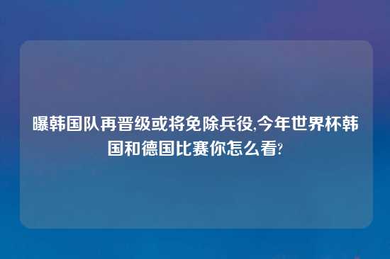 曝韩国队再晋级或将免除兵役,今年世界杯韩国和德国比赛你怎么看?