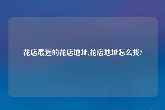 花店最近的花店地址,花店地址怎么找?