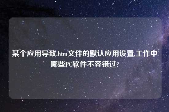 某个应用导致.htm文件的默认应用设置,工作中哪些PC软件不容错过?