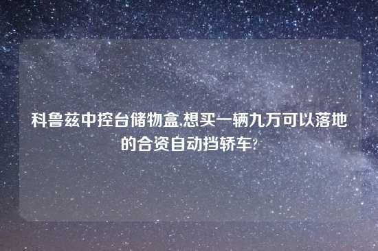 科鲁兹中控台储物盒,想买一辆九万可以落地的合资自动挡轿车?