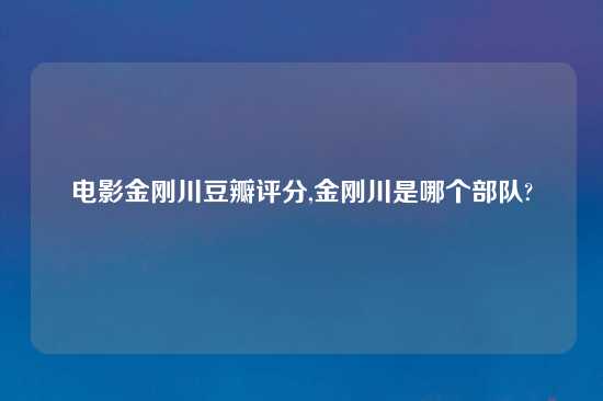 电影金刚川豆瓣评分,金刚川是哪个部队?