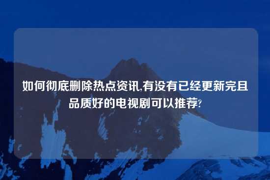 如何彻底删除热点资讯,有没有已经更新完且品质好的电视剧可以推荐?